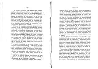 — 124 —
Las pingues ganancias que obtenian los colonos
en los primeros veinte aflos, se ven reducidas hoy
apenas d cubrir sus gastos en los aflos regulares y
a guardar muy poco en los buenos d excelentes;
aparte del aumento de los valores de las tierras,
que obtienen los que son propietarios, que son ver-
daderamente grandes, ba.stando para darse una idea
de esto decir que terrenos que se vendian hace
veinte aflos en Rolddn, San Jeronimo y otros puntos
d mil quinientos pesos la legua, se venden hoy a 100,
200 y hasta 300 pesos la cuadra.
El efecto de aquellas ganancias pingUes de los
colonos, fud la improvisacidn de pueblos, algunos
muy importantes y verdaderamente hermosos; las
utilidades tan limitadas del presente es un progreso
mucho mas lento en la urbanizacidn, lo que quiere
decir que el trabajador no se arraiga como entonces,
que es ambulante hasta el punto de haber creado lo,j^
que se llama la emigracidn golondrina, que viene
de Europa cada afio en la dpoca de las cosechas,
y concluidas, se vuelve, sacando al pafs no menos
de seis d ocho millones de pesos, con el recargo
de los pasajes de ida y vuelta, que caen sobre la
produccidn nacional.
El obrero-golondtina no se queda, porque no en-
cuentra trabajo remunerativo, y con lo que se lleva
mejora sus pequefias propiedades en el pafs de ori-
gen, producto que, como hemos dicho, tiende d des-
aparecer, favoreciendo d las provincias del Interior,
que dan un trabajador mds econdmico y mejor.
Ver una colonia es verlas todas, porque las di-
ferencias son muy pocas.
Tal es el aspecto general que presenta la zona
agrfcola cerealista de Santa Fe, que se extiende d
interna por las de Cdrdoba y Santiago.
12—Entrando ahora en lo interno del trabajo, y
i
125
como he dicho antes, sin poder hacer una monogra-
ffa de los oficios y profesiones que se desarrollan
alrededor de la industria madre, ni de las condensa-
ciones urbanas que todas producen, se notan a pri-
mera vista los efectos de la improvisacidn espontdnea,
sin plan ni direecidn prefijados, ni posteriormente
establecidos; la agricultura de Santa Fe no es de
las llamadas de arraigo, no es una industria, en el
sentido verdadero de la palabra, sino un negocio
accidental que atiende al momento presente, sin cui-
darse ni remotamente del porvenir; todo ocurre por
accidente, y la mayor parte de los resultados quedan
librados a las bondades de la naturaleza, que es
prddiga en esa extensa zona, y se descuentan siem-
px-e, sin contar con las variaciones meteoroldgicas,
que no se consideran como la marcha regular en la
sucesidn de los tiempos, y sf como desgracias, en
vez de prevenir y tomarse en cuenta, -siquiera para
el seguro.
13—De ahf que la condicidn de! trabajador es lo
mds inestable, y que nadie se cuide de dl sino en el
momento en que se le necesita y para sacar de dl
los rendimientos mayores posibles, no consideran-
dolo sino como un medio, menos importante que la
mdquina y que la bestia, porque dstas tienen un
precio de compra, son un capital que es preciso
conservar, mientras que si un hombre se pierde, se
repone con otro, que no cuesta dinero.
Raramente se hacen contratos escritos, y se no-
tan los abuses de una y otra parte que se originan
del contrato verbal, y que pone eu juego todas las
malas mafias de la mala fe. En centenares de con-
sultas que se me han hecho sobre este punto, siem-
pre he tenido que dar la misma solucidn: «Sfrvale
de escarmiento para que otra vez haga su contrato
por escrito». Una multitud de intermediarios, agen-
 