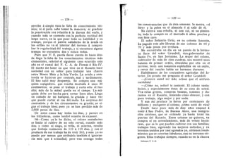 0'
i if
I i'
— 128 —
percibe d simple vista la falta de conocimiento tdc-
nico; ni el pedn sabe tomar la mancera, ni graduar
la penetracidn con relacidn d la dureza del suelo, y
cuando mds se contenta con la perfecta rectitud del
largo surco, en la que pone toda su habilidad y su
trampa, porque el patrdn satisfecho de la arada en
las orillas no va al interior del terreno d compro-
bar la regularidad del trabajo, y si encuentra alguna
trampa no encuentra dos y nunca todas.
Para que V. E. pueda darse cuenta de hasta ddn-
de llega la falta de los conocimientos tecnicos mds
elementales, referird el siguiente caso ocurrido este
aflo en el ramal del F. C. A. de Firmat d Rfo IV.
El duefio del hotel en que vivo en el Rosario hace
sociedad con un sefior para trabajar una chacra
entre Monte Maiz y la Isla Verde. La arada y sem-
brada se hicieron por contrato, mal y tardiamente.
El Hno saHd mu}' desparejo. Se compra una md-
quina espigadoi-a, que resulta montada d unos 30
centfmetros; se pone al trabajo y corta solo el lino
alto; mds de la mitad queda en el campo. La md-
quina debe ser hecha para cortar Unos altos. Llega
un cufiado de mi hudsped, la gradiia y hace ver
que puede cortar al i-as del suelo. La sorpresa del
contratista y de los circunstantes es grande; se si-
gue el trabajo bien; pero ya se han perdido mas de
2,000 pesos de lino.
De estos casos ha}' todos los dias, y peores en
las trilladoras, como tendre ocasidn de exponer.
16—Como ya lo he dicho, el colono santafecino
se limita al cultivo de un solo cereal, cuando mds
dos; y como ni siega, ni trilla, ni acarrea, resulta
que trabaja realmente de UO d 125 dfas, y con el
producto de ese trabajo ha de vivir 365; y esto yo no
puedo por menos que atribuido tambidn d ignoran-
cia mas que a ociosidad; pero trae consigo todas
— 129 —
las consecuencias que de dsta emanan: la morra, «el
litro» y la pelea en el almacdn d al salir de dl.
No cultiva una cebolla, ni una col, ni un pimien-
to; todo lo compra en el mercado d altos precios y
con flete caro.
El seflor Belisario Ortiz, en su colonia Ausonia,
ha pagado este aflo libretas de sus colonos de 60 y
70 y mds pesos por verdura.
Me encontraba un dfa en un puesto de la hermo-
sa finca del seflor Grandoli, vice-gobernador de
Santa Fe, en San Jeronimo. La mujer del colono,
cultivador de mds de cien cuadras, nos mostro unas
batatas de primer orden, obtenidas por ella en el
terreno; tenfa una toinatera espldndida en un cajdn,
y cerca del rancho habfa un hermoso durazno.
Habldbamos de las costumbres agrfcolas del In-
terior. De pronto me pregunta el seflor Grandoli:
—iConoce usted ser mas ocioso que el seiTano
cordobds?
—;Cdmo no, seflor? le contestd. El colono santa-
fecino, y especialmente dstos de su casa de usted.
Vea estas gentes, compran batatas, toraates y du-
raznos en el Rosario, teniendo cdmo obtener, y con
poco trcibajo, algo mejor y por nada.
Y aun asf produce la tierra por centenares de
millones y enriquece al colono; ^cdmo serd de rica?
Desde hace poco mds de diez aflos empezd d
venir a San Pedro, de Buenos Aires, una inmigra-
cidn catalana, que se extiende ya hasta tocar las
puertas del Rosario. Estos colonos no quieren, en
compra ni en arrendamiento, mas de veinte hectd-
reas, que es lo que pueden cultivar con sus famihas;
trabajan bien, siguiendo los mejores metodos; y en
terrenos tenidos por casi agotados ya, obtienen rendi-
mientos quese creerfan fabulosos, aun en terrenos vfr-
genes. Ellos trabajan siempre, cuando no en la chacra
Informe—T. I—10
 