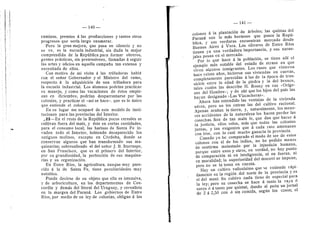 — 140 —
caminos, premios d las producciones y tantos otros
progresos que seria largo enumerar.
Pero la gran mejora, que pasa en silencio y no
se ve, es la escuela industrial, sin duda la mejor
comprendida de la RepiibUca para formar obreros,
gentes prdcticas, sin pretensiones, llamadas a seguir
las artes y oficios en aquella campafla tan extensa y
necesitada de ellos.
Con motivo de mi visita a las trilladoras habld
con el seflor Gobernador y el Ministro del ramo,
respecto d la adquisicidn de una trilladora para
la escuela industrial. Los alumnos podrian praeticar
su manejo, y como las vacaciones de dstos empie-
zan en diciembre, podrian desparramarse por las
colonias, y praeticar el «asf se hace». que es lo iinico
que entiende el colono.
En su lugar me ocupard de este modelo de insti-
tuciones para las provincias del Interior.
^22—En el resto de la Repiibhca pocos cereales se
cultivan fuera del mafz, y dste en cortas cantidades,
para el consumo local; las harinas de Santa Fe in-
vaden todo el Interior, habiendo desaparecido los
antiguos molinos, excepto en Cdrdoba, donde se
conservan algunos que han transformado .sus ma-
quinarias; sobresaliendo el del seflor J. B. Iturraspe,
en San Francisco, que es el primero del Interior,
por su grandiosidad, la perfeccidn de sus maquina-
rias y su organizacidn.
En Entre Rfos, la agricultura, aunque muy pare-
cida a la de Santa Fe, tiene peculiaridades muy
notables.
Puede decirse de su objeto que ella es intensiva,
3' de arboricultura, en los departamentos de Con-
cordia y demds del litoral del Uruguay, y cereaUsta
en la margen del Parand. Los gobiernos de Entre
Rfos, por medio de su ley de colonias, obligan a los
— 141 —
colonos a la plantacion de drboles; las quintas del
Parand son lo mds hermoso que posee la Repii-
blica, y sus verduras encuentran mercado desde
Buenos Aires a Vera. Los olivares de Entre Rfos
tienen ya una verdadera importancia, y sus naran-
jales pesan en el mercado.
Por lo que hace a la poblacidn, se tiene allf el
ejempio mas notable del estado de atraso en que
viven algunos inmigrantes. Los rusos que vinieron
hace veinte aftos, hicieron sus viviendas en cuevas,
completamente parecidas a las de la dpoca de tran-
sicion entre la edad de la piedra y la del bronce,
tales cuales las describe H. Rosny en sus «Orfge-
nes del Hombre»; y de ahi que los hijos del pais las
hayan designado «Las Vizcacheras».
Ahora han entendido las ventajas de la vivienda
adrea, pero no les entran las del cultivo racional.
Apenas araflan la tierra, y, naturalmente, los meno-
res accidentes de la naturaleza les hacen perder las
cosechas. Son de tan mala fe, que dan que hacer a
la justicia, ellos solos, mas que todas las colonias
juntas, y tan exigentes que d cada rato amenazan
con irse, con lo cual mucho ganaria la provincia.
Cuando yo he comparado el modo de ser de estos
colonos con el de los indios, no he podido menos
de sentirme molestado por la injusticia humana,
porque entre unos y oti'os, en verdad, no hay punto
de comparacidn ni en inteligencia, ni en fuerza, ni
en moralidad; la superioridad del mocovi se impone,
pero no se la toma en cuenta.
Hay un cultivo vaUosi'simo que se extiende rapi-
damente en la regidn del norte de la provincia y es
el del mani. Su cultivo nada tiene de especial para
la ley; pero su cosecha se hace d tanto la raya d
surco d d tanto por quintal, dando al peOn un jornal
de 2 a 2,50 con d sin comida, segun los casos; el
 