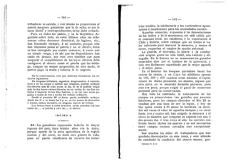 — 144 —
•: i
trilladoras es suicida, y este mismo no proporciona al
patrdn mayores ganancias que la de ocho; es por lo
tanto ilicitd" y contraproducente; la ley debe evitarlo.
Pero en todos los paises, y en la RepubHca Ar-
gentina sobre todo, en estos ultimos afios las orde-
nanzas sobre descanso dominical, de higiene, etc.,
han fracasado siempre, a mi entender, porque sdio
han impuesto penas al patrdn y no al obrero; dstos
se han entregado por cuatro centavos, d veces por
un simple ruego, y de ahl que las disposiciones han
caido en desuso; por esto creo tambidn que para
asegurar el cumplimiento de las leyes obreras debe
castigarse al obrero como al patrdn que las infrin-
ge, aunque en menor proporcidn; de otro modo, el
patrdn paga la multa 3' todavia le es negocio.
En su consecuencia, creo que deberian forraularse los ar-
ticulos siguientes:
En ninguna trilladora, segadora, desgranadora 6 enfarda-
dora y en las cargas y estibas que originan, podrdn trabajar
los obreros mds de ocho lioras al dfa, ni se le podriln exigir
mSs de dos horas extraordinarias en las tardes de los dias si-
bados 6 vlsperas de los dfas festivos, y en tal caso serdn pa-
gadas & raz6n de vez y media del trabajo ordinario.
Desde el paralelo 33° al Norte queda prohibido trabajar
desde las 11 a. m. hasta las 2 p. m., en los meses de diciembre
^ marzo, ambos inclusive, en ninguna especie de trabajo.
Las infracciones & estos artfculos seran penadas con una
multa de al patr6n y otra de al obrero.
I N C I S O A
l-A. ESTASCI.
24—La ganaderia representa todavia la mayor
riqueza del pais; hace treinta afios era la linica,
porque aparte de la poca agricultura de la regidn
central y del norte, no tenia otro gdnero de vida;
pues no puede clasificarse de recurso las indus-
— 145 —
'
I
trias textiles, la.talabarteria y las curtiembres agoni-
zantes d insuficientes para las necesidades locales.
Aquellas estancias, expuestas a las depredaciones
de los indios y de la montonera, sin mds salida que
el consumo local, los saladeros, d la exportacidn a
Chile y Bolivia, sobre campos que no tenian el va-
lor suficiente para merecer la mensura, 3- menos el
cerco, requerfan el empleo de mucho personal.
La guarda, el apartado, la hierra y la conduc-
cidn exigfan gente no solo hdbil, sino vaUente y ab-
negada; En la hanura no se mantenfan los ganados
separados sino por el instinto de la querencia, y
dste era fdcilmente supeditado por la mejor aguada
y el mejor pasto.
En el Interior los bosques permitian hacer los
cercos de ramas, y en Cuyo los alfalfares apenas
de 100, 200 y 400 cuadras como mdximo, el tapial,
orlado de dlamo piramidal, los aislaba; alguna que
otra pirca en la montafla formaba potreros; pero
esto era poco, porque exigfa el gasto de numeroso
personal para su conservacidn.
Hoy todo ha cambiado; la valorizacidn de los
campos en proporciones tan grandes que parecen
fabulosas, pues los campos ribereflos al Rio III se
vendfan por una onza de oro la legua, 3' hoy no
hay quien venda d 30 pesos la hectdrea, es decir,
dos mil veces el valor de aquellos tiempos y en otros
hasta tres y cuatro mil, han exigido la mensura y el
cerco de alambre, que compone un capataz con uno d
dos peones dos d tres veces al aflo; los corrales con
bretes hacen fdciles los apartes y no son necesarios
entre campos veeinos cercados sino excepcional-
mente.
Son muchos los miles de trabajadores que han
quedado desocupados en este ramo, y esto ademds
ha cambiado la condicidn del obrero mismo, que-
Informe—T. I—11
 