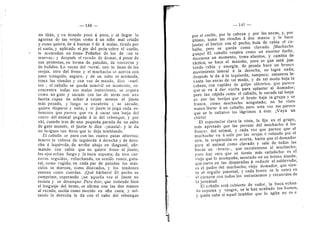 — 148 -
un titan, y va tirando poco d poco, y al llegar lo
agarran de las orejas como d un niflo mal criado
y como quiera, de d buenas d de d malas, tirado por
el suelo, y aplicado el pie del pedn sobre el cuello,
le acomodan un freno Peflaflor de los de sno te
muevas» y despuds el recado de doraar, d pesar de
sus protestas, en forma de patadas, de corcovos 3'
de bufidos. Lo sacan del corral, uno lo tiene de las
orejas, otro del freno y el muchacho se acerca con
paso tranquilo, seguro, y de un salto se acomoda,
toma las riendas y con voz de mando, dice '<suel-
ten:; el caballo se queda inmdvil un momento, re-
concentra todas sus malas intenciones, se arquea
como un gato y sacude con las de atras con una
fuerza capaz de echar a veinte metros al jinete
mds pesado, y luego se encabrita y se sacude,
quiere disparar y salta, y el jinete le pega cada re-
bencazo que parece que va a sacar una lonja del
cuero del animal pegada a la del rebenque; y por
ahf, cuando tras de una pequefla parada da un salto
de gato montds, el jinete le dice «imaula!>' y le da
un laiigazo tan feroz que lo deja temblando.
£1 caballo se para con las cuatro patas abiertas;
mueve la cabeza de izquierda d derecha y de dere-
cha a izquierda, de arriba abajo en diagonal, afir-
mando con rabia que no quiere freno ni jinete;
los ojos echan fuego y la boca espuma; da tres cor-
covos seguidos, relinchando, un sonido ronco, gutu-
ral, como rugido; en cada par de patadas los miis-
culos se marcan, como disecados, y los tendones
suenan como cuerdas. jQud barbaro! El pecho se
comprime, esperando que aquella vez el jinete no
resista y se desnuque. Pero dste, que endende bien
el lenguaje del bruto, se afirma con las dos manos
al recado, oscila como mecido en uha cuna; 3' sol-
tando la derecha le da con el cabo del rebenque
— 149 —
por el cuello, por la cabeza y por las ancas, y, por
ultimo, toma las riendas a dos manos y le hace
juntar el hocico con el pecho; bufa de rabia el ca-
ballo; pero se queda como clavado. jMuchacho
guapol El caballo respira como un enorme fuelle,
deseansa un momento, toma alientos, y cambia de
tactica; se hace el mansito, pero es que esta jun-
tando rabia y energia; de pronto hace un brusco
movimiento lateral a la derecha, no logra nada;
. despuds le da d la izquierda, tampoco; entonces le-
vanta las ancas de tal modo, y de tal modo baja la
cabeza, con rapidez de golpe eldctrico, que parece
que se va a dar vuelta para aplastar al domador;
pero tan rdpido como el caballo, le sacude tal lonja-
zo por las berijas que el bruto baja la grupa y se
frunce, como muchacho acogotado; no he visto
nunca llorar d un caballo, pero esta vez me parece
que se le saltaron las lagrimas a dste. jVaya un
chirlo!
El espectador clava la vista, la fija en el grupo,
mas apretado que las piernas del muchacho d los
flanco.^. del animal, y cada vez que parece que el
muchacho va a salir por las orejas d volando por el
aire, la respiracidn se acorta, hasta que el domador
para al animal como clavado y sale de todas las
bocas un «bravo--, que envalentona al muchacho;
pero hay otro que se siente mas satisfecho: es el
• viejo que lo acompafla, montado en un brioso alazan,
que corre en las disparadas d reducir al sublevado;
es el padre del muchacho, viejo domador, que sien-
te el orgullo paternal, y cada bravo se le entra en
el corazon con todos los entusiasmos y recuerdos de
la juventud.
El caballo esta cubierto de sudor, Va boca echan-
do espuma y sangre, se le han acabado los humos,
y quien sabe si aquel temblor que lo agita no es e
 