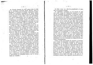 — 2 —
t •
2 —Cuando despues de vivir quince aftos la vida
de la ensefianza nacional, desde Buenos Aires d
Mendoza, a Cdrdoba y la Rioja, ernprendi la fabri-
cacidn de productos hidrdulicos en Santa Maria
(Cordoba), not6 desde luego la exce'encia del criollo
como artesano y como peon. Casi sin aprendizaje,
con meras- explicaciones, tuve los operarios que ne-
cesitaba, y si su trabajo era, en cierto modo, tosco
€ imperfecto al principio, pronto se afinaba, y vi
que habia en 61 una inteligencia embotada por una
vida riistica y miserable, f^cil de despertar, que te-
nia ideas propias y una adaptabilidad de simio.
Cuando en 1886 contrato la construccion de los
diques de San Roque y Mal Paso y dem^s obras de
riego de Cordoba, las ventajas del obrero criollo se
me jmpusieron, y desde entonces vengo estudidn-
dolo y compardndolo en las diversas provincias, del
punto de vista de su aptitud para el trabajo.
3—Lo evidente de esa bondad y excelencia me
ha hecho formular en todas mis publicaciones sobre
cuestiones obreras, y en las conferencias piiblicas
que he dado sobre la materia, .ahora, mas seguro
despuds de las numerosas observaciones que acabo
de hacer en todas las provincias, despues de que
la totalidad de los patroties A quienes he consulta-
do me lo han confirmado, afirmo con toda conviccion:
«Uno de los errores mds trascendentales en que
han incurrido los hombres de gobierno de la Re-
publica Argentina, ha sido preocuparse exclusiva-
mente de atraer el capital extranjero, rodearlo de
toda especie de franquicias, privilegios y garantias,
y de traer inmigracidn ultramarina, sin fijarse sino
en el niJmero, y no en su calidad, su raza, su apti-
tud y adaptacidn, menospreciando al capital criollo
y descuidando al trabajador nativo, que es insupe-
rable en el medio.» ^
— 3 —
4—Este error no sdlo ha perjudieado al pals,
sino al extranjero mismo.
El capitalista extranjero no ha mirado al pals
sino como campo de explotacion pasajera y usura-
ria; ha entregado las gestiones a personas que no
miran sino el alto dividend©, como medio de asegu-
rar sus puestos, sin reparar en los procedimientos,
cayendo no pocas veces en hacerlo redundar en prove-
cho propio; que al fin y al cabo el que extrema para
otros, cae en la cuenta de que algo debe quedar
para dl, y obtiene asi dividendos que pudieran du-
plicarse con administraciones m^s racionales. Nada
han hecho para mejorar al pals, ni siquiera sus pro-
pias industrias; todos ven que el pals progresa, pero
a pocos les ocurre preguntar: iqud es lo que debiera
haber progresado, si esas administraciones no hu-
bieran estrujado a sus propios obreros, no hubieran
estrujado ^ la produccidn, A la que hacen cuanto
pueden para no dejarle sino lo indispensable para
que no muera? iQud es lo que esos capitales ha-
brian ganado, si hubieran hecho sus gerentes algo
siquiera para el propio beneficio de la empresa, so-
metidndose a la ky y llenando los objetos de la con-
cesidn honradamente?
Todos se han preocupado de preparar el terreno
para recibir al inmigrante extranjero; nadie se ha
preocupado de la colonia criolla, de la industria
criolla, ni de ver que aquf se tenlan elementos incom-
parables, y sdlo despuds de observar que los pa- ,
trones extranjeros preferfan al obrero criollo, que
los extranjeros m^s similares y fuertes no eran ca-
paces de cortar tres tareas de cafla en Tucuman, de
arrancar un metro de mineral al Famatina, de es-
tibar un buque en Colastind, de horquillear en las
trilladoras en la regidn del trigo, y de que si el
extranj.ero siembra esas regiones portentosas de ce-.
 