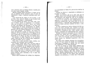 — 166 —
ros y carreros; pero su trabajo efectivo excede poco
de ocho horas, cuando excede.
Muchos obrajes tienen aserradero d vapor, en los
que se emplean sierras circulares para el corte de
durmientes y vigas, d maderas especiales sobre me-
didas.
A la puesta del sol, todos se van d comer, y asi
un dfa 3' otro, hasta el sdbado, en que la playa esta
llena de gente alegre 3' endomingada.
7—Las fdbricas de tanino son todas mds d me-
nos lo mismo, aparte su magnitud y su construc-
cidn, que en unas es de palo y barro, con techos
de zinc, casi siempre sin personal, y en otras son
construcciones de buena mamposterla de ladrillo.
Visitd algunas para darme cuenta del trabajo en
general: la de Ios seflores Harteneck y C^, es suntuo-
sa; la mds modesta, c-La Zulema», del doctor Pi-
nasco, de Santa Fe, situada en Guaycurii, frente al
kildmetro 43 de la vfa de Vera d la Sdbana, en la
que se aprovecha la madera que no sirve para la ex-
poj-tacidn, en el obraje que hay en la misma finca.
Su gerente, el sefior Angeloni, es un excelente
sujeto, quien me did de la manera mas complacien-
te todos los datos que le solicitd.
Tiene diez y ocho operarios, todos criollos, con
excepeidn del mecdnico que es italiano.
Los sueldos varfan entre 100 y 30 pesos, mdS" la
comida y alojamiento. Tienen todos descanso domi-
nical, con excepeidn de los foguistas, que no paran,
pero se relevan. La jornada es de sol d sol; dos ho-
ras despuds de entrar al trabajo tienen media hora
para tomar mate; d las 11 almorzar, teniendo ahora
hora y media de descanso; d las 2,30 p. m. tienen
quince minutos para merendar; d las 6 salen del
trabajo y comen.
Nunca hubo accidentes del trabajo; las mdquinas
— 167 —
son controladas en Santa Fe, pero no las vuelven d
revisar.
Cuando los obreros d empleados se enferman, se
les paga el sueldo.
Tiei'ie proveeduria^ que no se abre smo por la
maflana antes y por la tarde despuds del trahajo, y
los domingos solo hasta las ocho de la maiiana.
El trabajo no es pesado, con excepcion del de los
foguistas, y he notado en este establecimiento esa
respetuosa familiaridad que nunca falta en los es-
tablecimientos y empresas bien organizadas, d cuyo
frente se hallan patrones hombres de bien y com-
petentes.
El seflor xngeloni me declard delante del Jefe po-
litico y de otras personas que, respecto d la inte-
lectualidad, mds bien llevaba ventaja el criollo sobre
los mejores extranjeros; pero como sufrido, subor-
dinado y adaptable era evidentemente muy superior.
Medidas las fuerzas musculares de los operarios,
encontrd que daban (46) 126'4 kgmtros. d la pre-
sidn de la mano; 144'5 a la compresidn de los bra-
zos y 140'5 d la traccidn, que es un excelente pro-
medio, siendo los mdximos respectivos (53), 147,
195 y 164.
En todos estos trabajos dominan los correntinos,
de 60 d 70 por ciento; los demds son cordobeses,
enti-errianos, paraguayos y apenas uno por ciento
los santafecinos y de otras provincias.
8—Ver un obraje es verlos todos; ninguno pre-
senta variacidn sensible desde Calchaquf d la Sd-
bana; la misma rancheria de palo d pique con barro,
desordenada, desigual, con grandes claros, reunida.
aqui en grupo, dispersa mds aUd, siempre es io
raismo. xAlgunas administraciones tienen la fachada
de una casa regular de dos aguas, pero fuera del
almacdn y el escritorio, y d veces una d dos piezas
 
