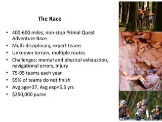 The Race
• 400-600 miles, non-stop Primal Quest
Adventure Race
• Multi-disciplinary, expert teams
• Unknown terrain, multiple routes
• Challenges: mental and physical exhaustion,
navigational errors, injury
• 75-95 teams each year
• 55% of teams do not finish
• Avg age=37, Avg exp=5.5 yrs
• $250,000 purse
 
