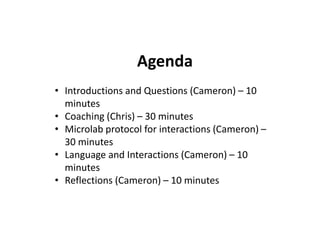 Agenda
• Introductions and Questions (Cameron) – 10
minutes
• Coaching (Chris) – 30 minutes
• Microlab protocol for interactions (Cameron) –
30 minutes
• Language and Interactions (Cameron) – 10
minutes
• Reflections (Cameron) – 10 minutes
 