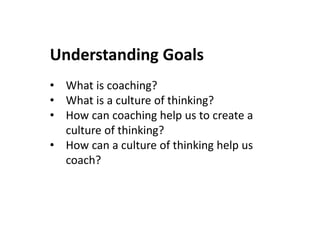 Understanding Goals
• What is coaching?
• What is a culture of thinking?
• How can coaching help us to create a
culture of thinking?
• How can a culture of thinking help us
coach?
 