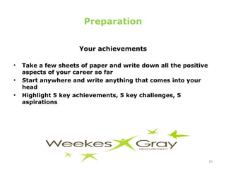Preparation Your achievements Take a few sheets of paper and write down all the positive aspects of your career so far Start anywhere and write anything that comes into your head Highlight 5 key achievements, 5 key challenges, 5 aspirations  