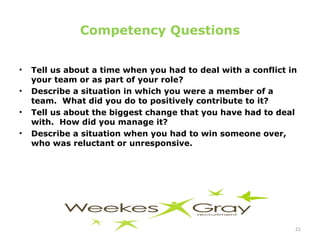 Competency Questions Tell us about a time when you had to deal with a conflict in your team or as part of your role? Describe a situation in which you were a member of a team.  What did you do to positively contribute to it? Tell us about the biggest change that you have had to deal with.  How did you manage it? Describe a situation when you had to win someone over, who was reluctant or unresponsive. 