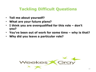 Tackling Difficult Questions Tell me about yourself? What are your future plans? I think you are overqualified for this role – don’t you? You’ve been out of work for some time – why is that? Why did you leave a particular role?  