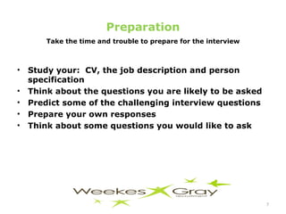 Preparation Take the time and trouble to prepare for the interview Study your:  CV, the job description and person specification Think about the questions you are likely to be asked Predict some of the challenging interview questions Prepare your own responses Think about some questions you would like to ask  