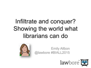 Infiltrate and conquer?
Showing the world what
librarians can do
Emily Allbon
@lawbore #BIALL2015
 
