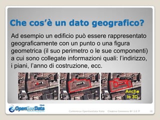 Che cos’è un dato geografico?
Ad esempio un edificio può essere rappresentato
geograficamente con un punto o una figura
geometrica (il suo perimetro o le sue componenti)
a cui sono collegate informazioni quali: l’indirizzo,
i piani, l’anno di costruzione, ecc.



                                                                    Anche
                                                                    in 3D


                      Conferenza OpenGeoData Italia   Creative Commons BY 3.0 IT   10
 