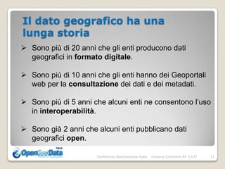 Il dato geografico ha una
lunga storia
 Sono più di 20 anni che gli enti producono dati
  geografici in formato digitale.

 Sono più di 10 anni che gli enti hanno dei Geoportali
  web per la consultazione dei dati e dei metadati.

 Sono più di 5 anni che alcuni enti ne consentono l’uso
  in interoperabilità.

 Sono già 2 anni che alcuni enti pubblicano dati
  geografici open.

                      Conferenza OpenGeoData Italia   Creative Commons BY 3.0 IT   11
 