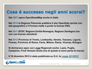 Cosa è successo negli anni scorsi?
Dal 2007 opera OpenStreetMap anche in Italia

Nel 2010 la Regione Piemonte pubblica il sito OpenData (anche con
dati geografici) e il Formez mette a punto la licenza IODL

Nel 2011 ISTAT, Regione Emilia-Romagna, Regione Sardegna (ma
non con licenza standard)

Nel 2012 Provincia di Trento, Lombardia, Veneto, Toscana, Liguria,
Firenze, Provincia di Roma, Pavia, Milano, Roma, Vicenza, Bologna

Si dichiarano open con Leggi Regionali anche: Lazio, Puglia,
Campania, Friuli Venezia Giulia (ma di queste si sono perse le tracce)

Il 19 dicembre 2012 è stata pubblicata su G.U. la Legge 221/2012


                            Conferenza OpenGeoData Italia   Creative Commons BY 3.0 IT   12
 