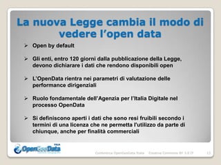 La nuova Legge cambia il modo di
       vedere l’open data
  Open by default

  Gli enti, entro 120 giorni dalla pubblicazione della Legge,
   devono dichiarare i dati che rendono disponibili open

  L’OpenData rientra nei parametri di valutazione delle
   performance dirigenziali

  Ruolo fondamentale dell’Agenzia per l’Italia Digitale nel
   processo OpenData

  Si definiscono aperti i dati che sono resi fruibili secondo i
   termini di una licenza che ne permetta l'utilizzo da parte di
   chiunque, anche per finalità commerciali


                            Conferenza OpenGeoData Italia   Creative Commons BY 3.0 IT   13
 
