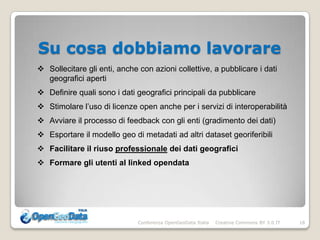 Su cosa dobbiamo lavorare
 Sollecitare gli enti, anche con azioni collettive, a pubblicare i dati
  geografici aperti
 Definire quali sono i dati geografici principali da pubblicare
 Stimolare l’uso di licenze open anche per i servizi di interoperabilità
 Avviare il processo di feedback con gli enti (gradimento dei dati)
 Esportare il modello geo di metadati ad altri dataset georiferibili
 Facilitare il riuso professionale dei dati geografici
 Formare gli utenti al linked opendata




                              Conferenza OpenGeoData Italia   Creative Commons BY 3.0 IT   18
 