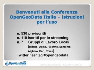 Benvenuti alla Conferenza
OpenGeoData Italia – istruzioni
         per l’uso

  n. 530 pre-iscritti
  n. 110 iscritti per lo streaming
  n. 7 Gruppi di Lavoro Locali
         (Milano, Udine, Palermo, Sanremo,
         Alghero, Bari, Roma)
  Twitter hashtag #opengeodata

                   Conferenza OpenGeoData Italia   Creative Commons BY 3.0 IT   2
 