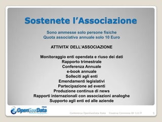 Sostenete l’Associazione
       Sono ammesse solo persone fisiche
      Quota associativa annuale solo 10 Euro

         ATTIVITA’ DELL’ASSOCIAZIONE

    Monitoraggio enti opendata e riuso dei dati
                Rapporto trimestrale
                Conferenza Annuale
                  e-book annuale
                  Solleciti agli enti
              Emendamenti legislativi
              Partecipazione ad eventi
           Produzione continua di news
 Rapporti internazionali con associazioni analoghe
         Supporto agli enti ed alle aziende

                   Conferenza OpenGeoData Italia   Creative Commons BY 3.0 IT   5
 