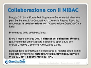 Collaborazione con il MiBAC
Maggio 2012 – al ForumPA il Segretario Generale del Ministero
per i Beni e le Attività Culturali, Arch. Antonia Pasqua Recchia,
rende nota la collaborazione con l’Associazione OpenGeoData
Italia.

Primo frutto della collaborazione:

Entro il mese di marzo 2013 il dataset dei siti italiani Unesco
(patrimonio dell’umanità) sarà disponibile open a tutti con
licenza Creative Commons Attribuzione 3.0 IT.

Dataset delle perimetrazioni e delle aree di rispetto di tutti i siti e
delle loro componenti: metadati, webgis, download, servizio
WMS (CC BY), documentato sul RNDT

                             Conferenza OpenGeoData Italia   Creative Commons BY 3.0 IT   6
 