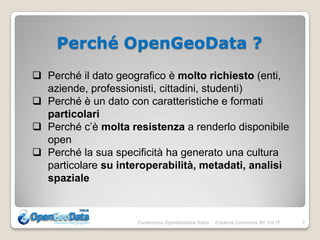 Perché OpenGeoData ?
 Perché il dato geografico è molto richiesto (enti,
  aziende, professionisti, cittadini, studenti)
 Perché è un dato con caratteristiche e formati
  particolari
 Perché c’è molta resistenza a renderlo disponibile
  open
 Perché la sua specificità ha generato una cultura
  particolare su interoperabilità, metadati, analisi
  spaziale



                     Conferenza OpenGeoData Italia   Creative Commons BY 3.0 IT   7
 