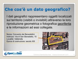 Che cos’è un dato geografico?
I dati geografici rappresentano oggetti localizzati
sul territorio (visibili o invisibili) attraverso la loro
riproduzione geometrica o fotografica georiferita
e le informazioni ad essi collegate.

Nome: Convento dei Benedettini
Indirizzo: Via di San Benedetto, 15
Località: Vellatrelle
Epoca di costruzione: secolo XIII




                               Conferenza OpenGeoData Italia   Creative Commons BY 3.0 IT   9
 