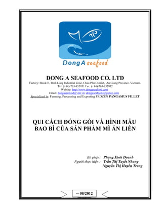 DONG A SEAFOOD CO. LTD
Factory: Block B, Binh Long Industrial Zone, Chau Phu District, An Giang Province, Vietnam.
                       Tel: (+84)-763-935931 Fax: (+84)-763-935932
                         Website: http://www.dongaseafood.com
                Email: dongaseafood@vnn.vn; dongaseafoods@yahoo.com
 Specialized in: Farming, Processing and Exporting FROZEN PANGASIUS FILLET




  QUI CÁCH ĐÓNG GÓI VÀ HÌNH MẪU
  BAO BÌ CỦA SẢN PHẨM MÌ ĂN LIỀN



                                            Bộ phận: Phòng Kinh Doanh
                                    Người thực hiện : Trần Thị Tuyết Nhung
                                                      Nguyễn Thị Huyền Trang




                                      -- 08/2012
                                          ---
 