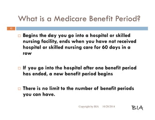 What is a Medicare Benefit Period? 
 Begins the day you go into a hospital or skilled 
nursing facility, ends when you have not received 
hospital or skilled nursing care for 60 days in a 
row 
 If you go into the hospital after one benefit period 
has ended, a new benefit period begins 
 There is no limit to the number of benefit periods 
you can have. 
Copyright by BIA 10/20/2014 BIA 
12 
 