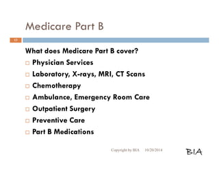 Medicare Part B 
What does Medicare Part B cover? 
 Physician Services 
 Laboratory, X-rays, MRI, CT Scans 
 Chemotherapy 
 Ambulance, Emergency Room Care 
 Outpatient Surgery 
 Preventive Care 
 Part B Medications 
Copyright by BIA 10/20/2014 BIA 
13 
 