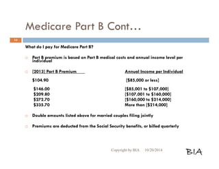 Medicare Part B Cont… 
What do I pay for Medicare Part B? 
 Part B premium is based on Part B medical costs and annual income level per 
individual 
 [2013] Part B Premium Annual Income per Individual 
$104.90 [$85,000 or less] 
$146.00 [$85,001 to $107,000] 
$209.80 [$107,001 to $160,000] 
$272.70 [$160,000 to $214,000] 
$335.70 More than [$214,000] 
 Double amounts listed above for married couples filing jointly 
 Premiums are deducted from the Social Security benefits, or billed quarterly 
Copyright by BIA 10/20/2014 BIA 
14 
 