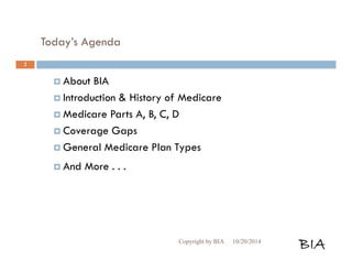 Today’s Agenda 
 About BIA 
 Introduction & History of Medicare 
 Medicare Parts A, B, C, D 
 Coverage Gaps 
 General Medicare Plan Types 
 And More . . . 
Copyright by BIA 10/20/2014 BIA 
2 
 