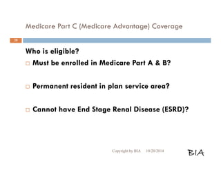 Medicare Part C (Medicare Advantage) Coverage 
Who is eligible? 
 Must be enrolled in Medicare Part A & B? 
 Permanent resident in plan service area? 
 Cannot have End Stage Renal Disease (ESRD)? 
Copyright by BIA 10/20/2014 BIA 
20 
 