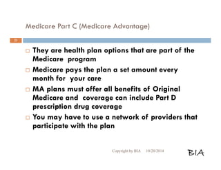 Medicare Part C (Medicare Advantage) 
 They are health plan options that are part of the 
Medicare program 
 Medicare pays the plan a set amount every 
month for your care 
 MA plans must offer all benefits of Original 
Medicare and coverage can include Part D 
prescription drug coverage 
 You may have to use a network of providers that 
participate with the plan 
Copyright by BIA 10/20/2014 BIA 
21 
 