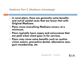 Medicare Part C (Medicare Advantage) 
 In most plans, there are generally extra benefits 
and out-of pocket costs that are lower that with 
Original Medicare. 
 Plans cover everything Medicare covers, at a 
minimum. 
 Plans typically have copay and coinsurance that 
are paid when client goes in for services. 
 Plans may cover extra benefits such as routine 
vision exams, preventive dental, alternative care, 
gym membership, etc. 
Copyright by BIA 10/20/2014 BIA 
22 
 
