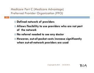 Medicare Part C (Medicare Advantage) 
Preferred Provider Organization (PPO) 
 Defined network of providers 
 Allows flexibility to use providers who are not part 
of the network 
 No referral needed to see any doctor 
 However, out-of-pocket costs increase significantly 
when out-of-network providers are used 
Copyright by BIA 10/20/2014 BIA 
24 
 