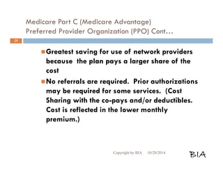 Medicare Part C (Medicare Advantage) 
Preferred Provider Organization (PPO) Cont… 
Greatest saving for use of network providers 
because the plan pays a larger share of the 
cost 
No referrals are required. Prior authorizations 
may be required for some services. (Cost 
Sharing with the co-pays and/or deductibles. 
Cost is reflected in the lower monthly 
premium.) 
Copyright by BIA 10/20/2014 BIA 
25 
 