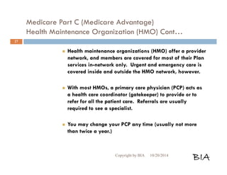 Medicare Part C (Medicare Advantage) 
Health Maintenance Organization (HMO) Cont… 
 Health maintenance organizations (HMO) offer a provider 
network, and members are covered for most of their Plan 
services in-network only. Urgent and emergency care is 
covered inside and outside the HMO network, however. 
 With most HMOs, a primary care physician (PCP) acts as 
a health care coordinator (gatekeeper) to provide or to 
refer for all the patient care. Referrals are usually 
required to see a specialist. 
 You may change your PCP any time (usually not more 
than twice a year.) 
Copyright by BIA 10/20/2014 BIA 
27 
 