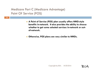 Medicare Part C (Medicare Advantage) 
Point Of Service (POS) 
 A Point of Service (POS) plan usually offers HMO-style 
benefits in-network. It also provides the ability to choose 
whether to get some selected services in-network or out-of- 
network. 
 Otherwise, POS plans are very similar to HMOs. 
Copyright by BIA 10/20/2014 BIA 
28 
 