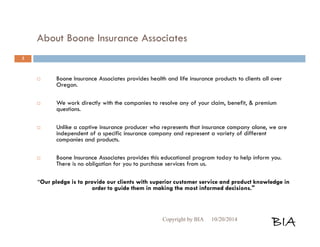 About Boone Insurance Associates 
 Boone Insurance Associates provides health and life insurance products to clients all over 
Oregon. 
 We work directly with the companies to resolve any of your claim, benefit, & premium 
questions. 
 Unlike a captive insurance producer who represents that insurance company alone, we are 
independent of a specific insurance company and represent a variety of different 
companies and products. 
 Boone Insurance Associates provides this educational program today to help inform you. 
There is no obligation for you to purchase services from us. 
“Our pledge is to provide our clients with superior customer service and product knowledge in 
order to guide them in making the most informed decisions." 
Copyright by BIA 10/20/2014 BIA 
3 
 