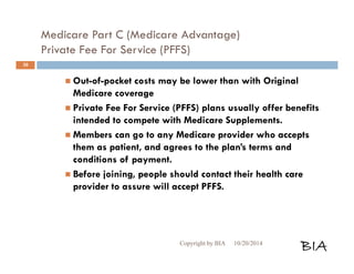 Medicare Part C (Medicare Advantage) 
Private Fee For Service (PFFS) 
 Out-of-pocket costs may be lower than with Original 
Medicare coverage 
 Private Fee For Service (PFFS) plans usually offer benefits 
intended to compete with Medicare Supplements. 
 Members can go to any Medicare provider who accepts 
them as patient, and agrees to the plan’s terms and 
conditions of payment. 
 Before joining, people should contact their health care 
provider to assure will accept PFFS. 
Copyright by BIA 10/20/2014 BIA 
30 
 