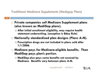Traditional Medicare Supplements (Medigap Plans) 
 Private companies sell Medicare Supplement plans 
(also known as MediGap plans). 
 After initial enrollment eligibility, may require health 
statement underwriting. (exception is Bday Rule) 
 Nationally standardized plan designs (Plans A-N). 
 Prescription drugs are not included in plans sold after 
1/1/2006. 
 Medicare pays for Medicare-eligible benefits. Then 
MediGap pays plan’s portion. 
 MediGap also pays some benefits not covered by 
Medicare. Benefits vary between plans A-N. 
Copyright by BIA 10/20/2014 BIA 
31 
 