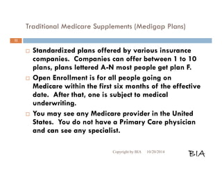 Traditional Medicare Supplements (Medigap Plans) 
 Standardized plans offered by various insurance 
companies. Companies can offer between 1 to 10 
plans, plans lettered A-N most people get plan F. 
 Open Enrollment is for all people going on 
Medicare within the first six months of the effective 
date. After that, one is subject to medical 
underwriting. 
 You may see any Medicare provider in the United 
States. You do not have a Primary Care physician 
and can see any specialist. 
Copyright by BIA 10/20/2014 BIA 
32 
 