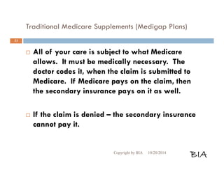 Traditional Medicare Supplements (Medigap Plans) 
 All of your care is subject to what Medicare 
allows. It must be medically necessary. The 
doctor codes it, when the claim is submitted to 
Medicare. If Medicare pays on the claim, then 
the secondary insurance pays on it as well. 
 If the claim is denied – the secondary insurance 
cannot pay it. 
Copyright by BIA 10/20/2014 BIA 
33 
 