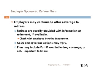 Employer Sponsored Retiree Plans 
 Employers may continue to offer coverage to 
retirees 
 Retirees are usually provided with information at 
retirement, if available. 
 Check with employee benefits department. 
 Costs and coverage options may vary. 
 Plan may include Part D creditable drug coverage, or 
not. Important to know. 
Copyright by BIA 10/20/2014 BIA 
34 
 