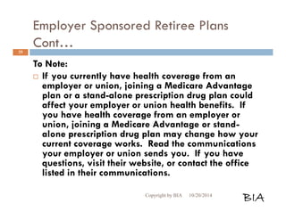 Employer Sponsored Retiree Plans 
Cont… 
To Note: 
 If you currently have health coverage from an 
employer or union, joining a Medicare Advantage 
plan or a stand-alone prescription drug plan could 
affect your employer or union health benefits. If 
you have health coverage from an employer or 
union, joining a Medicare Advantage or stand-alone 
prescription drug plan may change how your 
current coverage works. Read the communications 
your employer or union sends you. If you have 
questions, visit their website, or contact the office 
listed in their communications. 
Copyright by BIA 10/20/2014 BIA 
35 
 