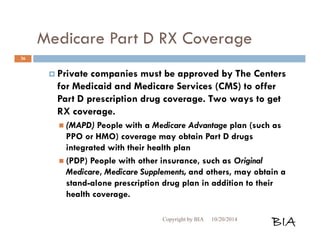 Medicare Part D RX Coverage 
 Private companies must be approved by The Centers 
for Medicaid and Medicare Services (CMS) to offer 
Part D prescription drug coverage. Two ways to get 
RX coverage. 
 (MAPD) People with a Medicare Advantage plan (such as 
PPO or HMO) coverage may obtain Part D drugs 
integrated with their health plan 
 (PDP) People with other insurance, such as Original 
Medicare, Medicare Supplements, and others, may obtain a 
stand-alone prescription drug plan in addition to their 
health coverage. 
Copyright by BIA 10/20/2014 BIA 
36 
 