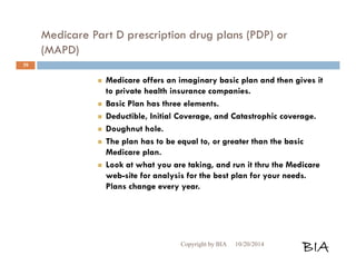 Medicare Part D prescription drug plans (PDP) or 
(MAPD) 
 Medicare offers an imaginary basic plan and then gives it 
to private health insurance companies. 
 Basic Plan has three elements. 
 Deductible, Initial Coverage, and Catastrophic coverage. 
 Doughnut hole. 
 The plan has to be equal to, or greater than the basic 
Medicare plan. 
 Look at what you are taking, and run it thru the Medicare 
web-site for analysis for the best plan for your needs. 
Plans change every year. 
Copyright by BIA 10/20/2014 BIA 
39 
 