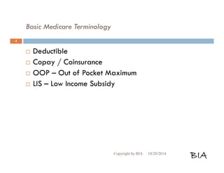 Basic Medicare Terminology 
 Deductible 
 Copay / Coinsurance 
 OOP – Out of Pocket Maximum 
 LIS – Low Income Subsidy 
Copyright by BIA 10/20/2014 BIA 
4 
 