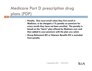 Medicare Part D prescription drug 
plans (PDP) 
 Penalty. One must enroll when they first enroll in 
Medicare, or be charged a 1% penalty on premium for 
every month they have not been enrolled. The penalty is 
based on the “basic” plan offered by Medicare cost, and 
then added to your premium with the plan you select. 
 Group Retirement RX or Veterans Benefits RX is excluded 
from penalty 
Copyright by BIA 10/20/2014 BIA 
40 
 