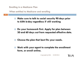 Enrolling in a Medicare Plan 
When entitled to Medicare and enrolling 
 Make sure to talk to social security 90 days prior 
to 65th b-day regardless if still working 
 Do your homework first. Apply for plan between 
30 and 60 days out from requested effective date. 
 Choose the plan that best fits your needs. 
 Work with your agent to complete the enrollment 
form, or enroll online. 
Copyright by BIA 10/20/2014 BIA 
42 
 