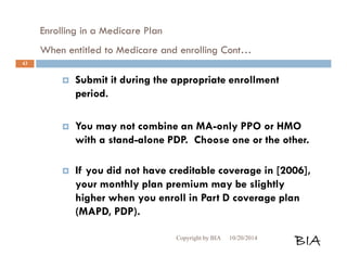 Enrolling in a Medicare Plan 
When entitled to Medicare and enrolling Cont… 
 Submit it during the appropriate enrollment 
period. 
 You may not combine an MA-only PPO or HMO 
with a stand-alone PDP. Choose one or the other. 
 If you did not have creditable coverage in [2006], 
your monthly plan premium may be slightly 
higher when you enroll in Part D coverage plan 
(MAPD, PDP). 
Copyright by BIA 10/20/2014 BIA 
43 
 